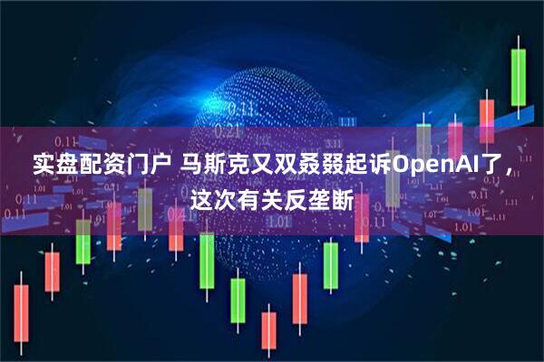 实盘配资门户 马斯克又双叒叕起诉OpenAI了，这次有关反垄断