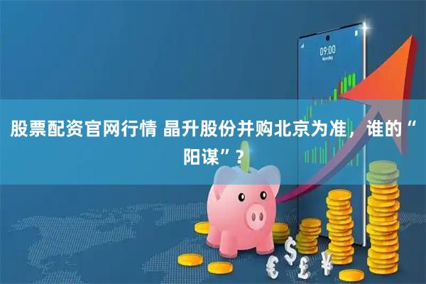 股票配资官网行情 晶升股份并购北京为准，谁的“阳谋”？