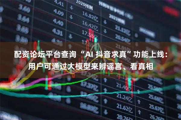 配资论坛平台查询 “AI 抖音求真”功能上线：用户可通过大模型来辨谣言、看真相