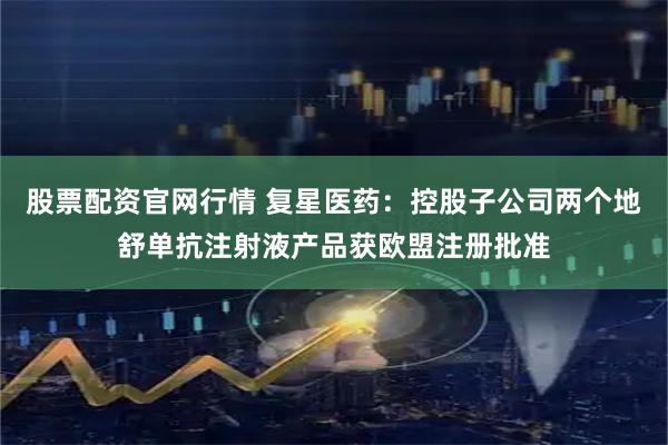 股票配资官网行情 复星医药：控股子公司两个地舒单抗注射液产品获欧盟注册批准