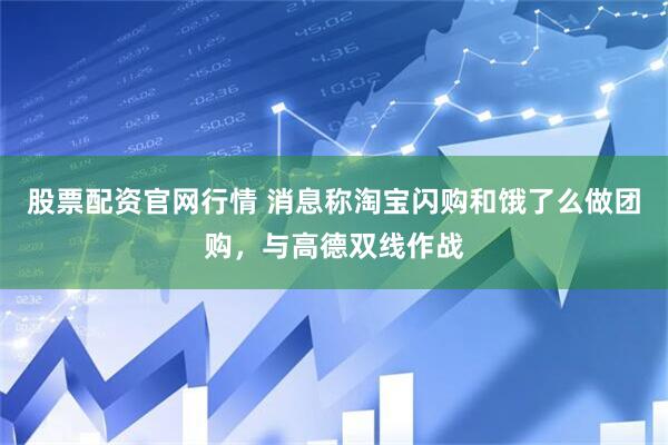 股票配资官网行情 消息称淘宝闪购和饿了么做团购，与高德双线作战