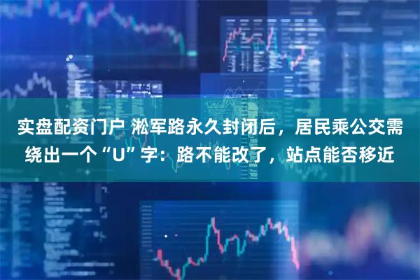 实盘配资门户 淞军路永久封闭后，居民乘公交需绕出一个“U”字：路不能改了，站点能否移近