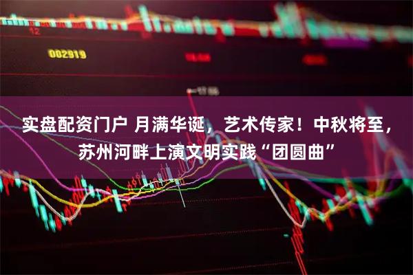 实盘配资门户 月满华诞，艺术传家！中秋将至，苏州河畔上演文明实践“团圆曲”