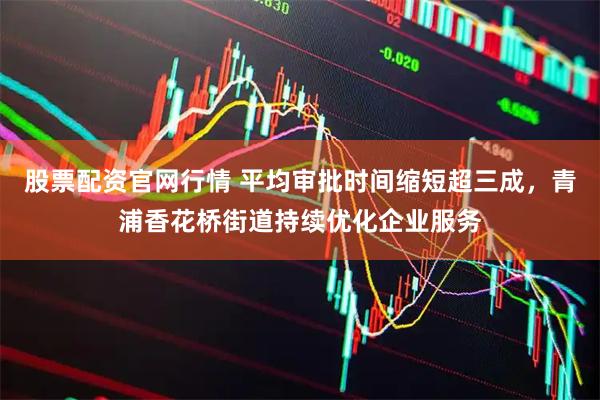 股票配资官网行情 平均审批时间缩短超三成，青浦香花桥街道持续优化企业服务